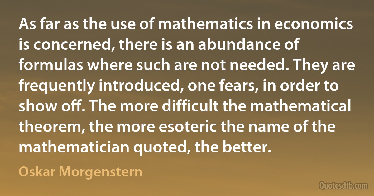 As far as the use of mathematics in economics is concerned, there is an abundance of formulas where such are not needed. They are frequently introduced, one fears, in order to show off. The more difficult the mathematical theorem, the more esoteric the name of the mathematician quoted, the better. (Oskar Morgenstern)