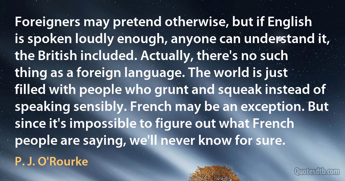 Foreigners may pretend otherwise, but if English is spoken loudly enough, anyone can understand it, the British included. Actually, there's no such thing as a foreign language. The world is just filled with people who grunt and squeak instead of speaking sensibly. French may be an exception. But since it's impossible to figure out what French people are saying, we'll never know for sure. (P. J. O'Rourke)