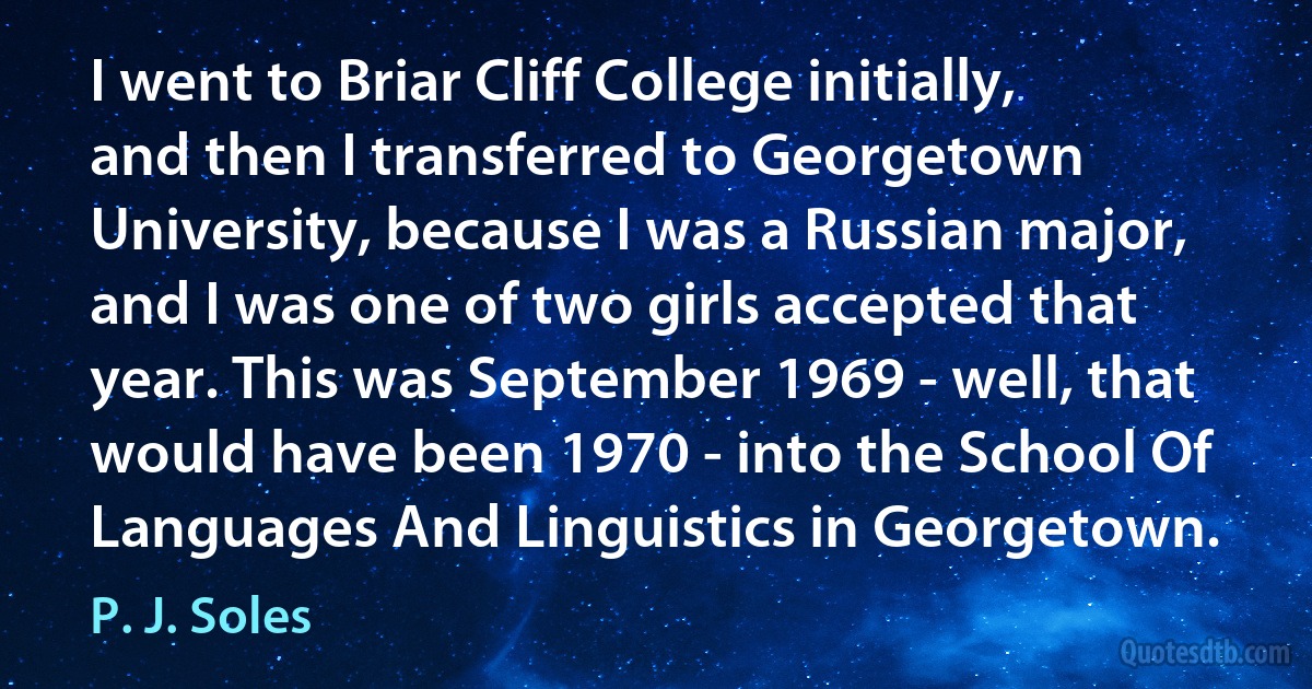 I went to Briar Cliff College initially, and then I transferred to Georgetown University, because I was a Russian major, and I was one of two girls accepted that year. This was September 1969 - well, that would have been 1970 - into the School Of Languages And Linguistics in Georgetown. (P. J. Soles)