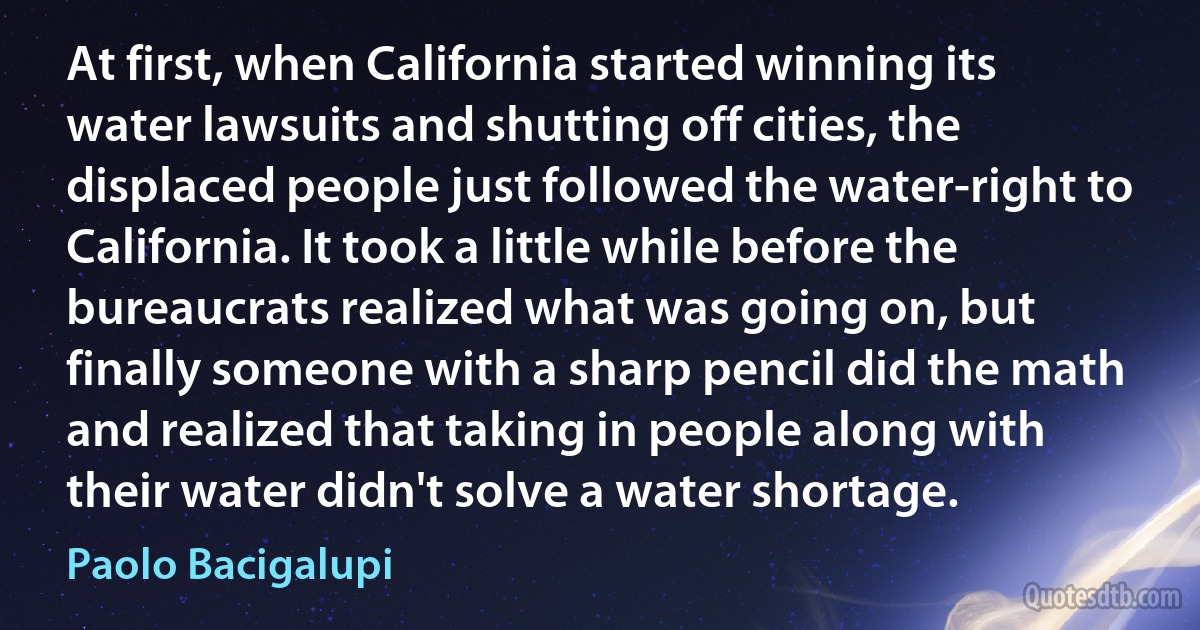 At first, when California started winning its water lawsuits and shutting off cities, the displaced people just followed the water-right to California. It took a little while before the bureaucrats realized what was going on, but finally someone with a sharp pencil did the math and realized that taking in people along with their water didn't solve a water shortage. (Paolo Bacigalupi)