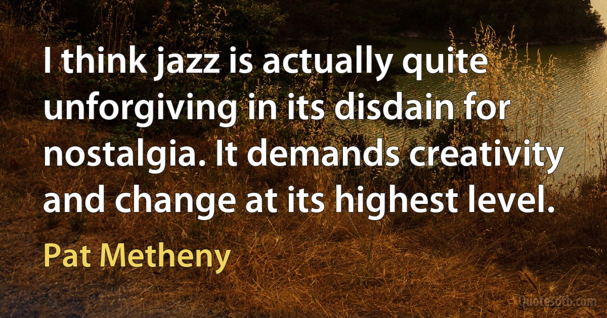 I think jazz is actually quite unforgiving in its disdain for nostalgia. It demands creativity and change at its highest level. (Pat Metheny)