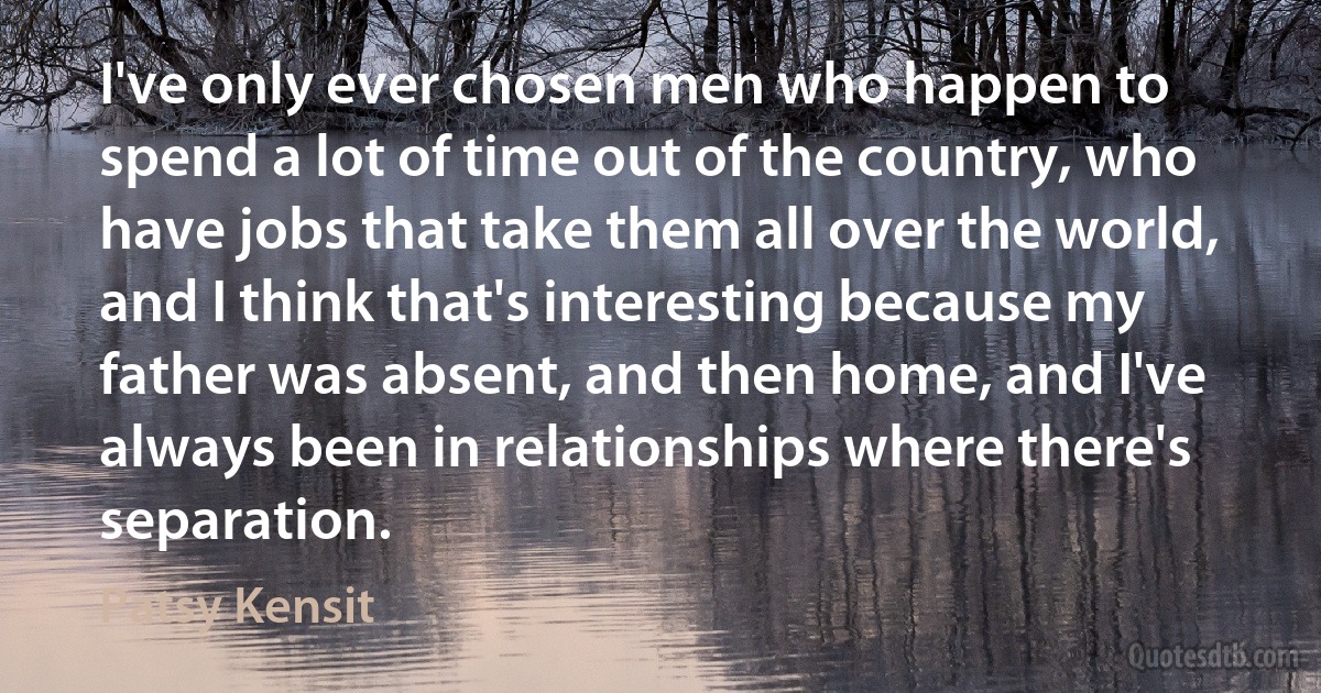 I've only ever chosen men who happen to spend a lot of time out of the country, who have jobs that take them all over the world, and I think that's interesting because my father was absent, and then home, and I've always been in relationships where there's separation. (Patsy Kensit)