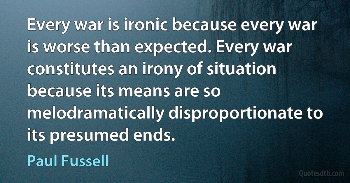 Every war is ironic because every war is worse than expected. Every war constitutes an irony of situation because its means are so melodramatically disproportionate to its presumed ends. (Paul Fussell)