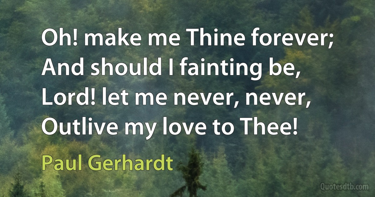 Oh! make me Thine forever;
And should I fainting be,
Lord! let me never, never,
Outlive my love to Thee! (Paul Gerhardt)