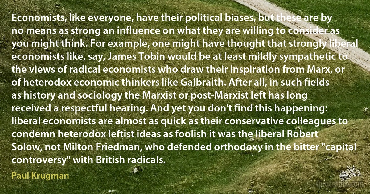 Economists, like everyone, have their political biases, but these are by no means as strong an influence on what they are willing to consider as you might think. For example, one might have thought that strongly liberal economists like, say, James Tobin would be at least mildly sympathetic to the views of radical economists who draw their inspiration from Marx, or of heterodox economic thinkers like Galbraith. After all, in such fields as history and sociology the Marxist or post-Marxist left has long received a respectful hearing. And yet you don't find this happening: liberal economists are almost as quick as their conservative colleagues to condemn heterodox leftist ideas as foolish it was the liberal Robert Solow, not Milton Friedman, who defended orthodoxy in the bitter "capital controversy" with British radicals. (Paul Krugman)