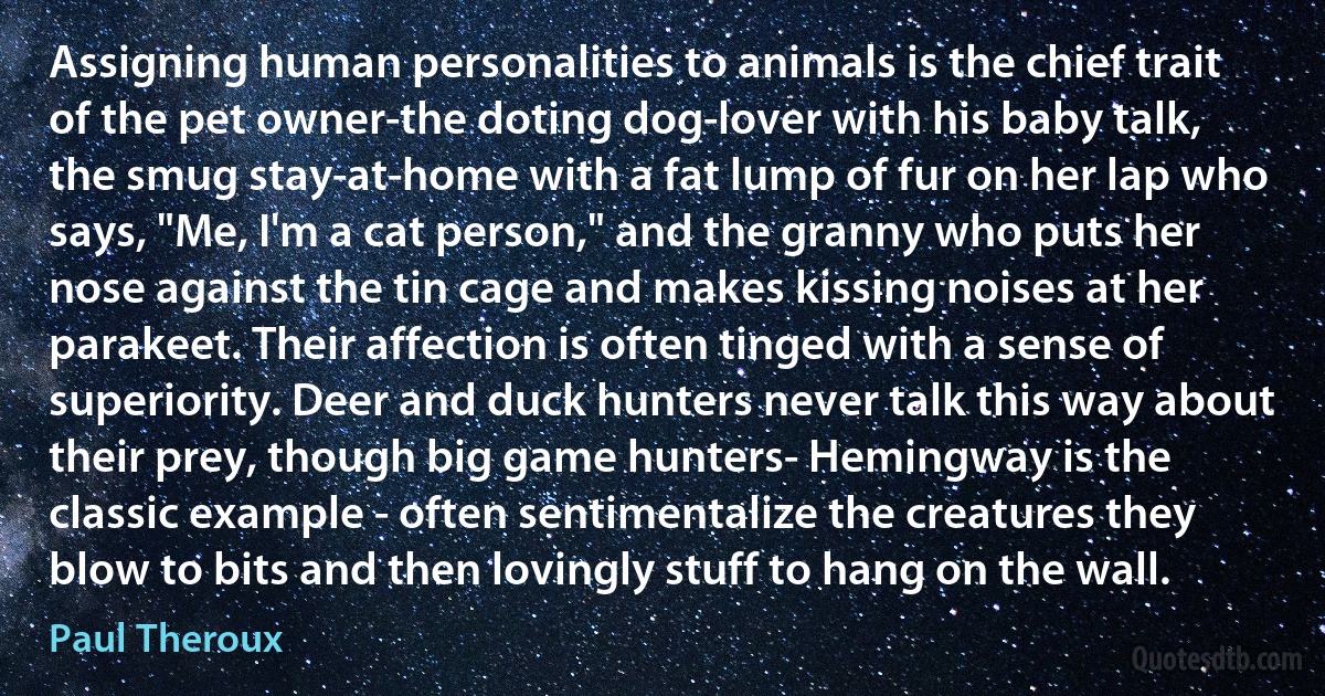 Assigning human personalities to animals is the chief trait of the pet owner-the doting dog-lover with his baby talk, the smug stay-at-home with a fat lump of fur on her lap who says, "Me, I'm a cat person," and the granny who puts her nose against the tin cage and makes kissing noises at her parakeet. Their affection is often tinged with a sense of superiority. Deer and duck hunters never talk this way about their prey, though big game hunters- Hemingway is the classic example - often sentimentalize the creatures they blow to bits and then lovingly stuff to hang on the wall. (Paul Theroux)