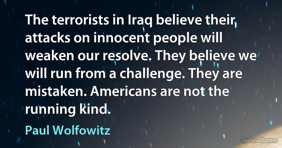 The terrorists in Iraq believe their attacks on innocent people will weaken our resolve. They believe we will run from a challenge. They are mistaken. Americans are not the running kind. (Paul Wolfowitz)