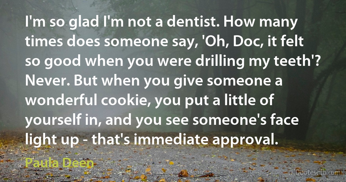 I'm so glad I'm not a dentist. How many times does someone say, 'Oh, Doc, it felt so good when you were drilling my teeth'? Never. But when you give someone a wonderful cookie, you put a little of yourself in, and you see someone's face light up - that's immediate approval. (Paula Deen)