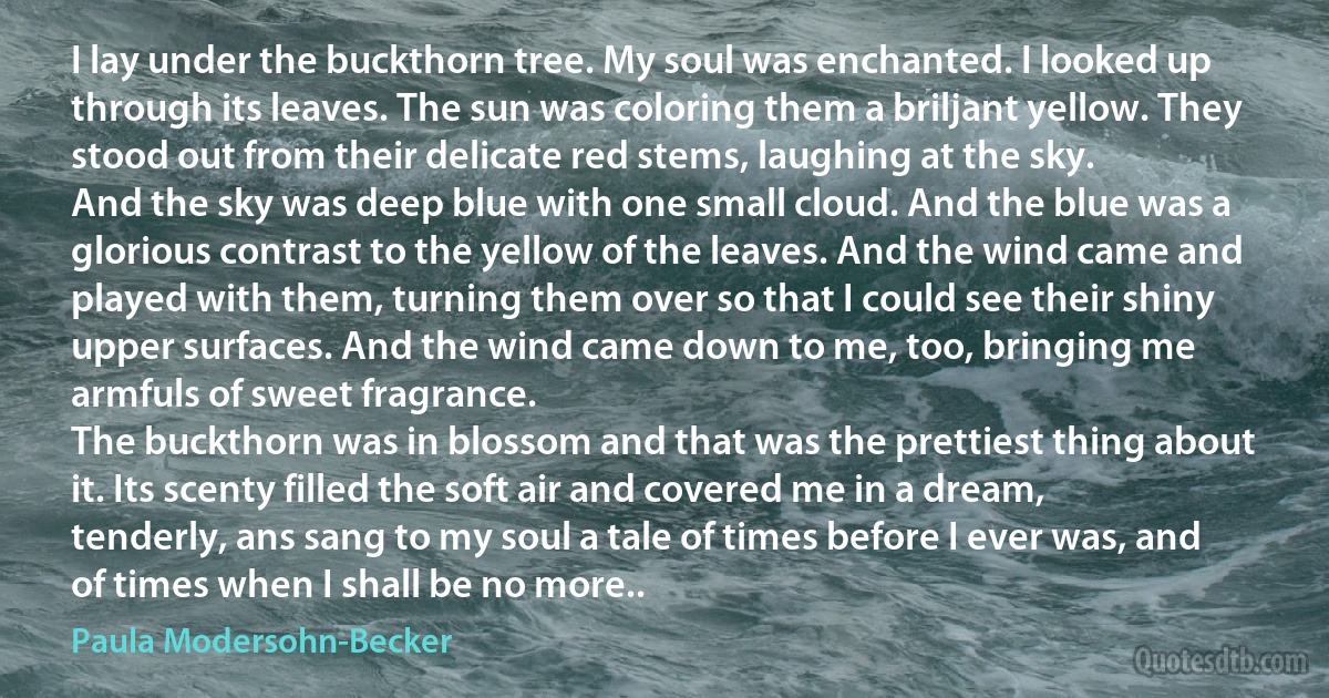 I lay under the buckthorn tree. My soul was enchanted. I looked up through its leaves. The sun was coloring them a briljant yellow. They stood out from their delicate red stems, laughing at the sky.
And the sky was deep blue with one small cloud. And the blue was a glorious contrast to the yellow of the leaves. And the wind came and played with them, turning them over so that I could see their shiny upper surfaces. And the wind came down to me, too, bringing me armfuls of sweet fragrance.
The buckthorn was in blossom and that was the prettiest thing about it. Its scenty filled the soft air and covered me in a dream, tenderly, ans sang to my soul a tale of times before I ever was, and of times when I shall be no more.. (Paula Modersohn-Becker)