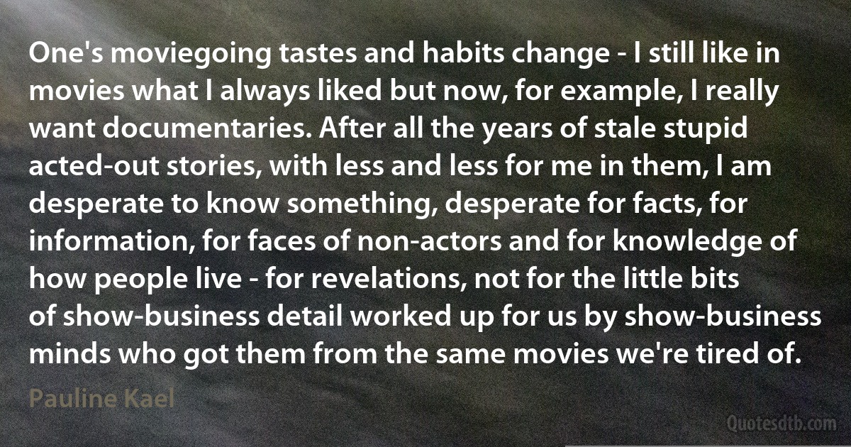 One's moviegoing tastes and habits change - I still like in movies what I always liked but now, for example, I really want documentaries. After all the years of stale stupid acted-out stories, with less and less for me in them, I am desperate to know something, desperate for facts, for information, for faces of non-actors and for knowledge of how people live - for revelations, not for the little bits of show-business detail worked up for us by show-business minds who got them from the same movies we're tired of. (Pauline Kael)