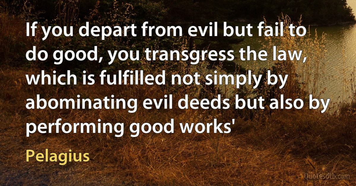 If you depart from evil but fail to do good, you transgress the law, which is fulfilled not simply by abominating evil deeds but also by performing good works' (Pelagius)