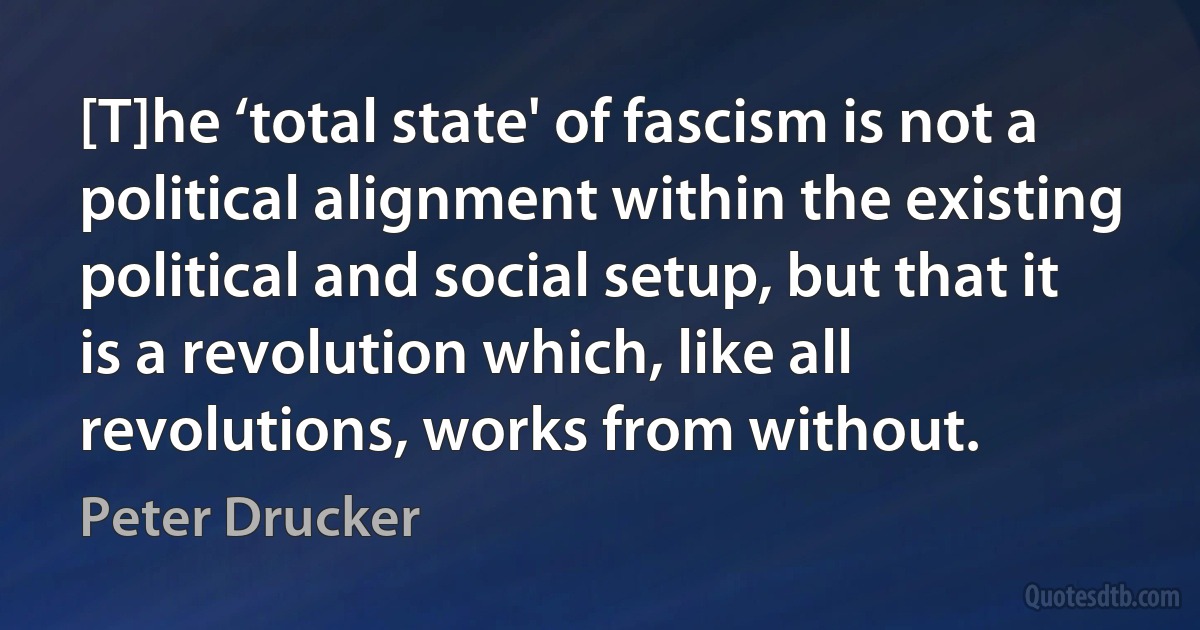 [T]he ‘total state' of fascism is not a political alignment within the existing political and social setup, but that it is a revolution which, like all revolutions, works from without. (Peter Drucker)