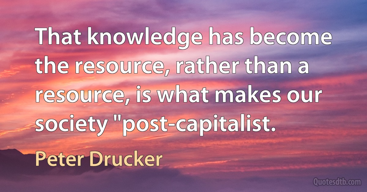 That knowledge has become the resource, rather than a resource, is what makes our society "post-capitalist. (Peter Drucker)