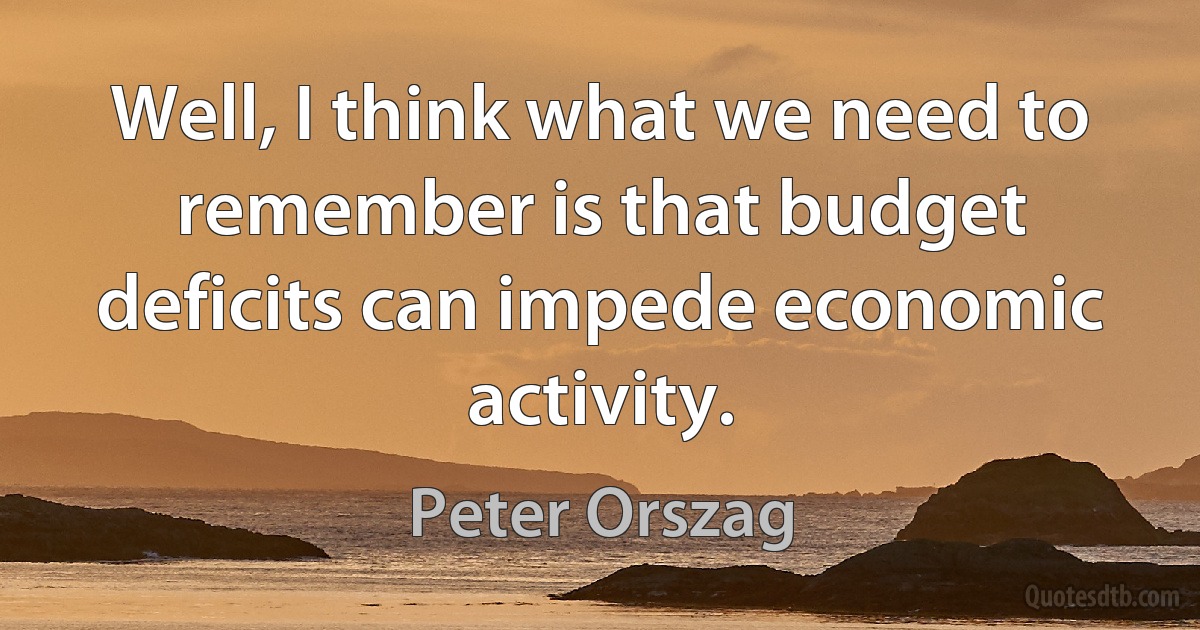 Well, I think what we need to remember is that budget deficits can impede economic activity. (Peter Orszag)