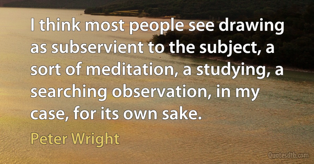 I think most people see drawing as subservient to the subject, a sort of meditation, a studying, a searching observation, in my case, for its own sake. (Peter Wright)