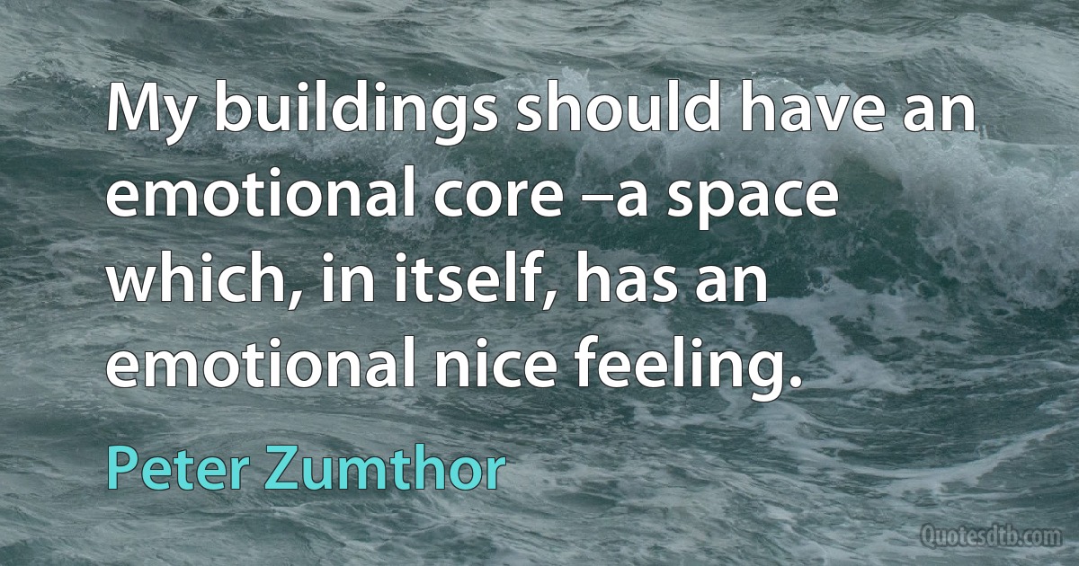 My buildings should have an emotional core –a space which, in itself, has an emotional nice feeling. (Peter Zumthor)