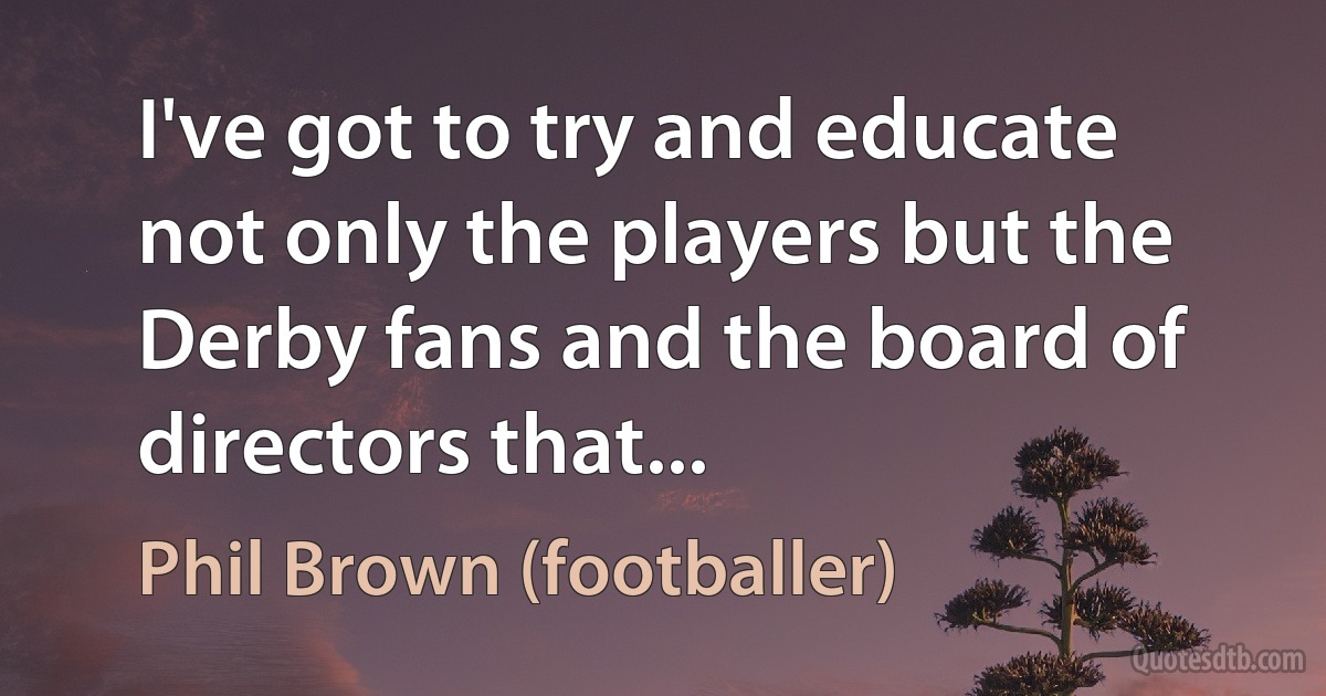 I've got to try and educate not only the players but the Derby fans and the board of directors that... (Phil Brown (footballer))