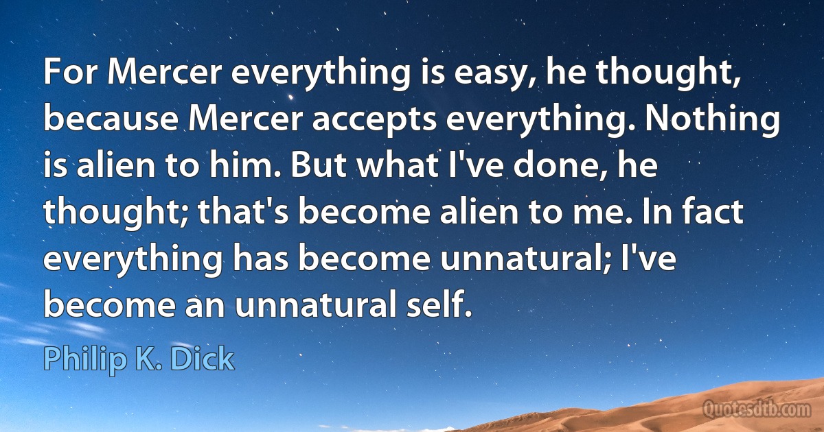 For Mercer everything is easy, he thought, because Mercer accepts everything. Nothing is alien to him. But what I've done, he thought; that's become alien to me. In fact everything has become unnatural; I've become an unnatural self. (Philip K. Dick)