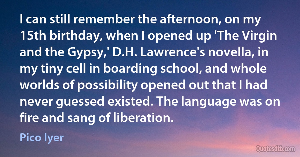 I can still remember the afternoon, on my 15th birthday, when I opened up 'The Virgin and the Gypsy,' D.H. Lawrence's novella, in my tiny cell in boarding school, and whole worlds of possibility opened out that I had never guessed existed. The language was on fire and sang of liberation. (Pico Iyer)