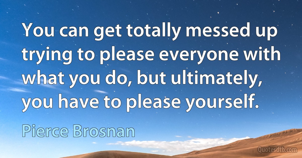 You can get totally messed up trying to please everyone with what you do, but ultimately, you have to please yourself. (Pierce Brosnan)