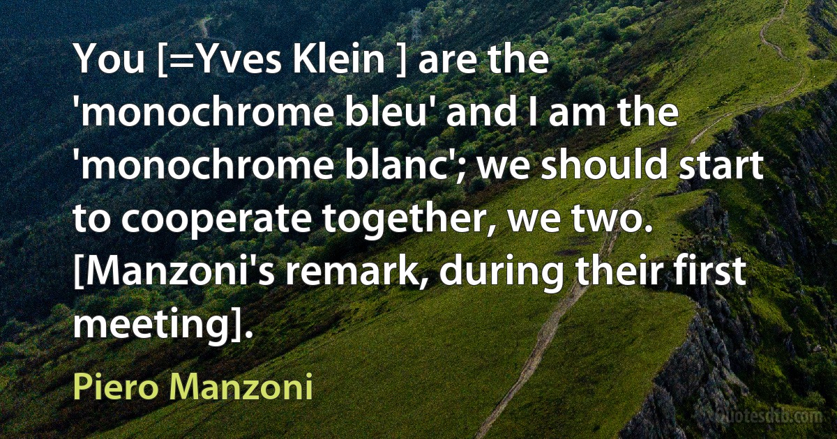 You [=Yves Klein ] are the 'monochrome bleu' and I am the 'monochrome blanc'; we should start to cooperate together, we two. [Manzoni's remark, during their first meeting]. (Piero Manzoni)