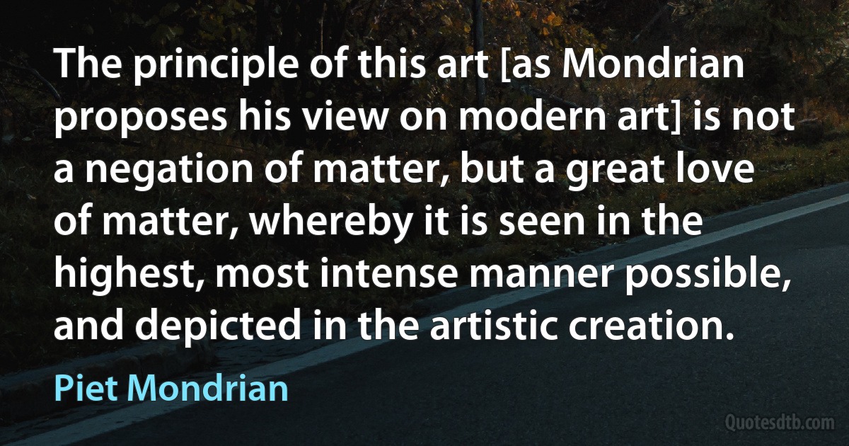 The principle of this art [as Mondrian proposes his view on modern art] is not a negation of matter, but a great love of matter, whereby it is seen in the highest, most intense manner possible, and depicted in the artistic creation. (Piet Mondrian)