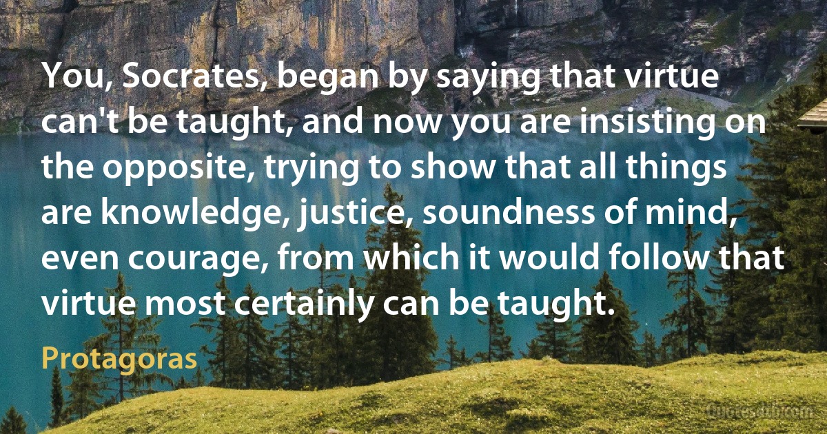 You, Socrates, began by saying that virtue can't be taught, and now you are insisting on the opposite, trying to show that all things are knowledge, justice, soundness of mind, even courage, from which it would follow that virtue most certainly can be taught. (Protagoras)