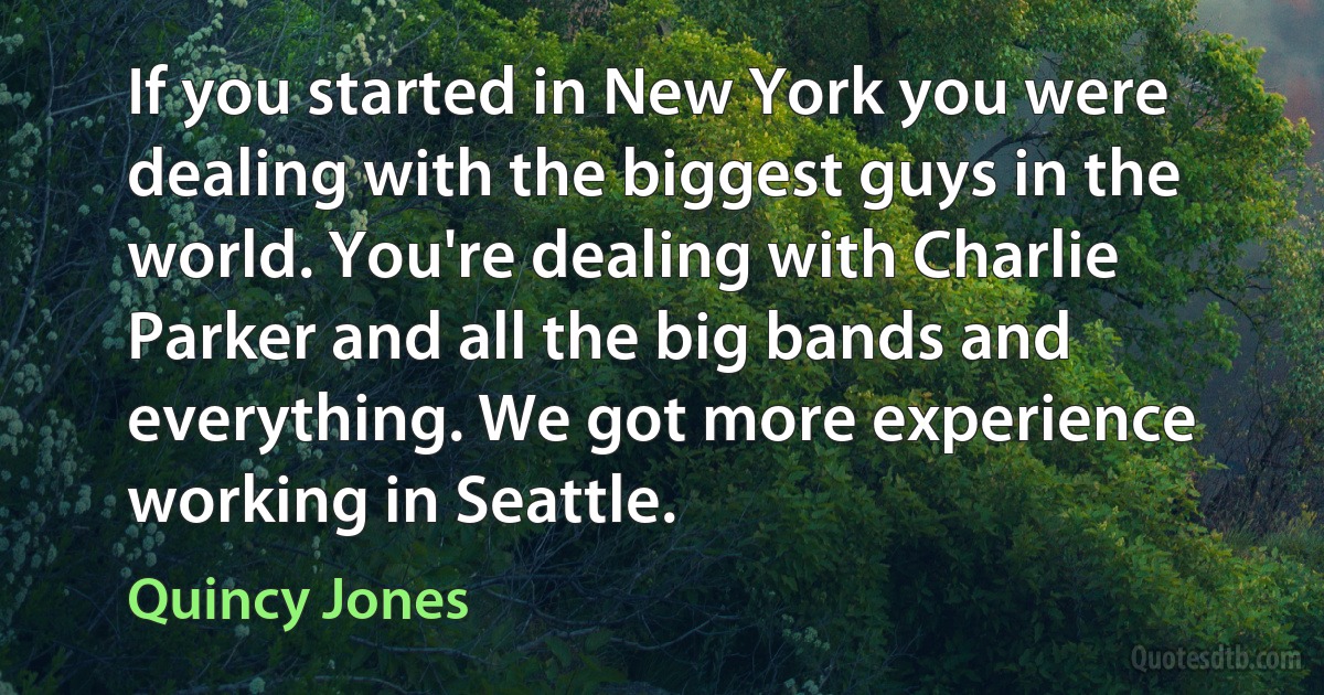 If you started in New York you were dealing with the biggest guys in the world. You're dealing with Charlie Parker and all the big bands and everything. We got more experience working in Seattle. (Quincy Jones)