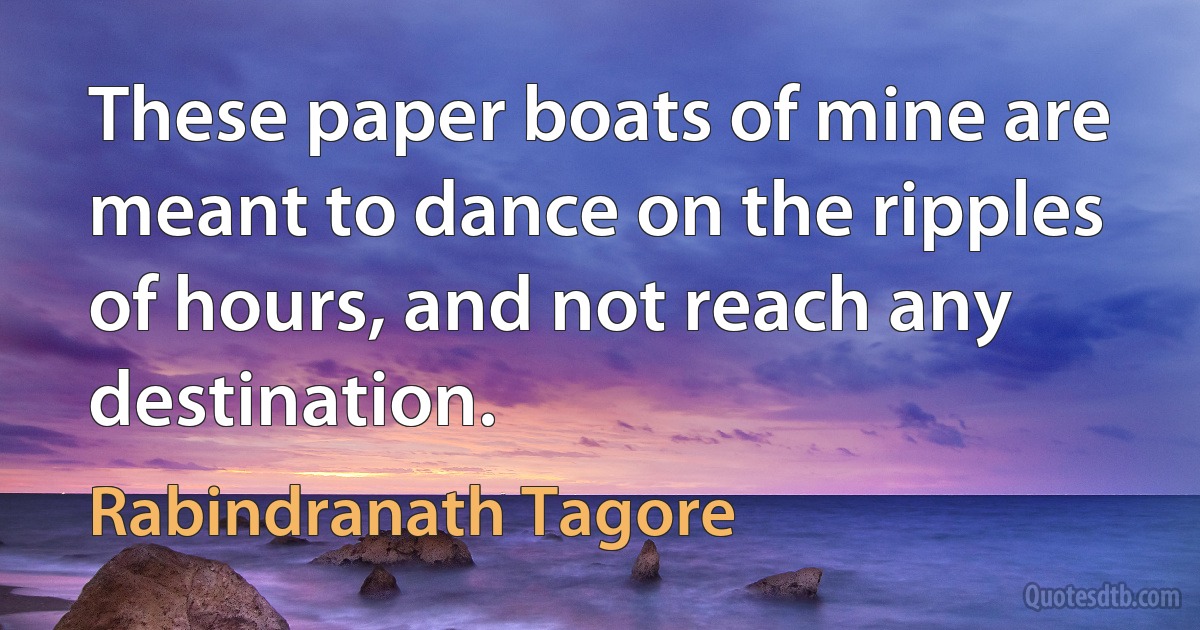 These paper boats of mine are meant to dance on the ripples of hours, and not reach any destination. (Rabindranath Tagore)