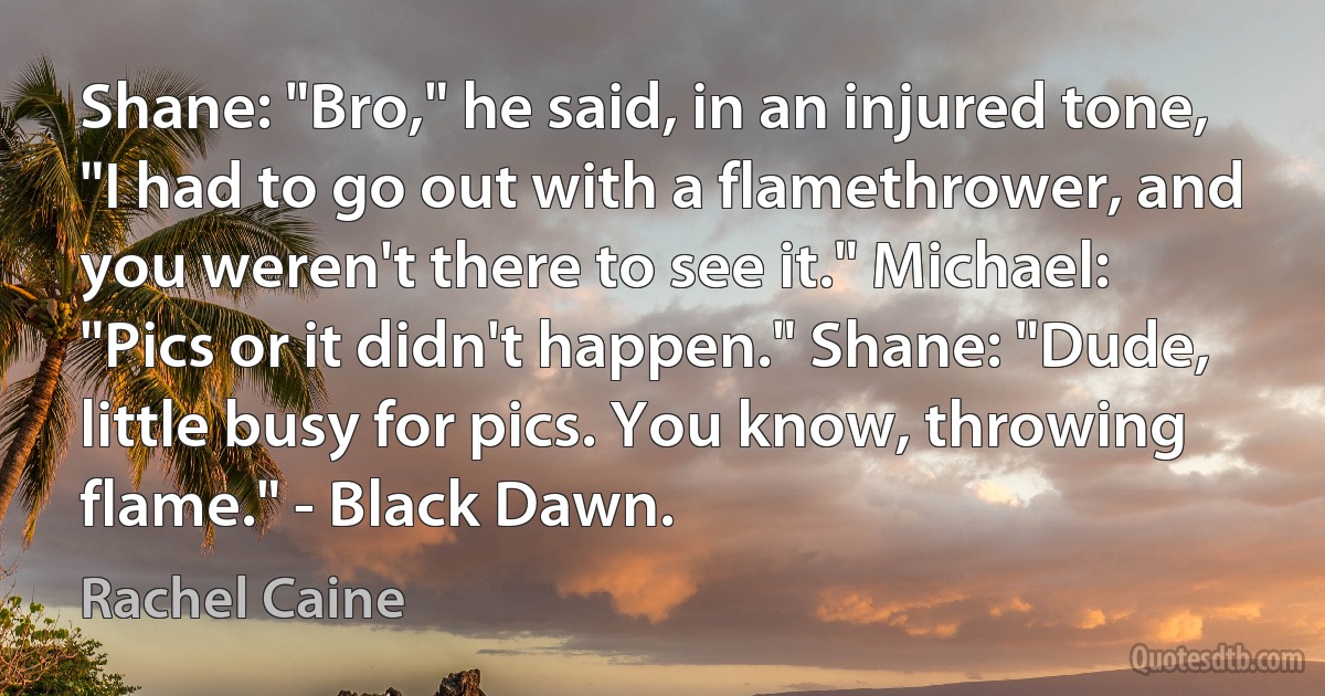 Shane: "Bro," he said, in an injured tone, "I had to go out with a flamethrower, and you weren't there to see it." Michael: "Pics or it didn't happen." Shane: "Dude, little busy for pics. You know, throwing flame." - Black Dawn. (Rachel Caine)