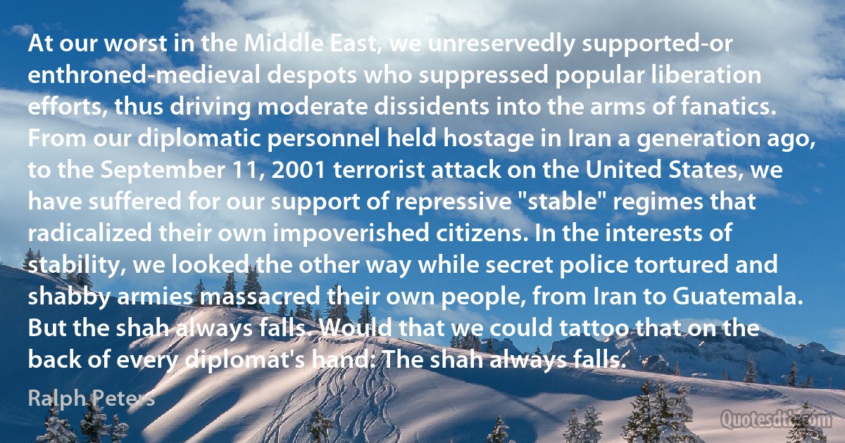 At our worst in the Middle East, we unreservedly supported-or enthroned-medieval despots who suppressed popular liberation efforts, thus driving moderate dissidents into the arms of fanatics. From our diplomatic personnel held hostage in Iran a generation ago, to the September 11, 2001 terrorist attack on the United States, we have suffered for our support of repressive "stable" regimes that radicalized their own impoverished citizens. In the interests of stability, we looked the other way while secret police tortured and shabby armies massacred their own people, from Iran to Guatemala. But the shah always falls. Would that we could tattoo that on the back of every diplomat's hand: The shah always falls. (Ralph Peters)