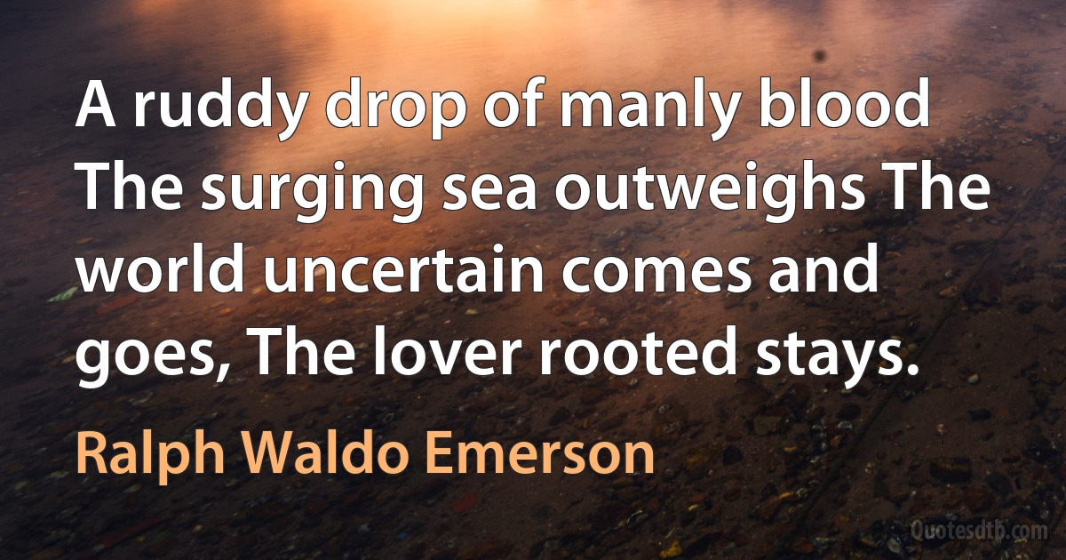 A ruddy drop of manly blood The surging sea outweighs The world uncertain comes and goes, The lover rooted stays. (Ralph Waldo Emerson)