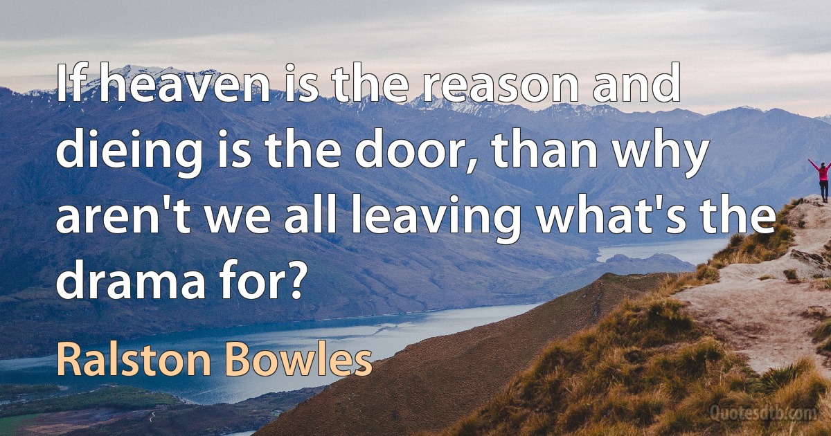 If heaven is the reason and dieing is the door, than why aren't we all leaving what's the drama for? (Ralston Bowles)