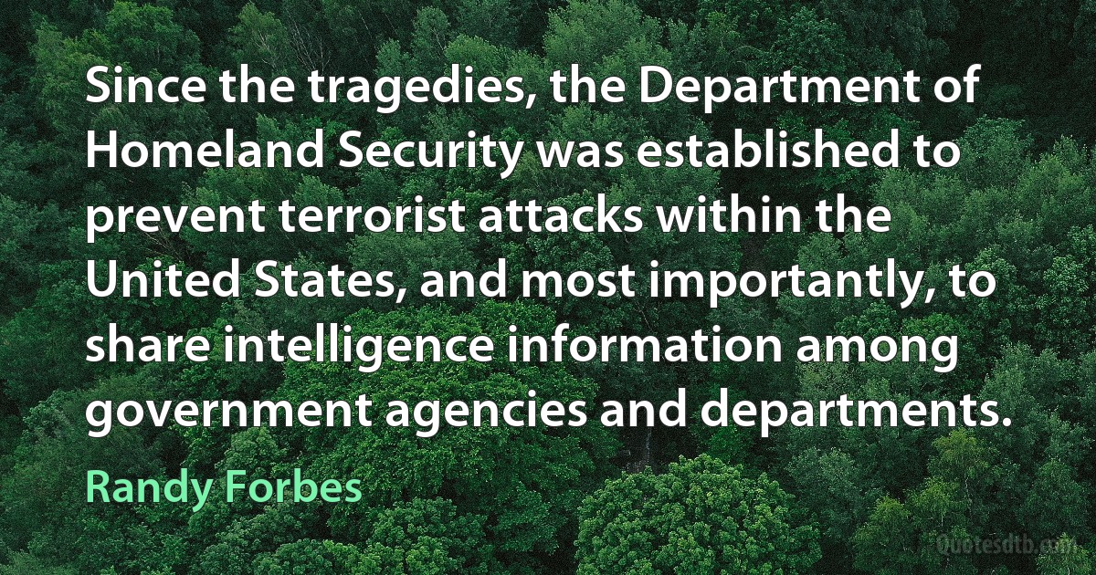 Since the tragedies, the Department of Homeland Security was established to prevent terrorist attacks within the United States, and most importantly, to share intelligence information among government agencies and departments. (Randy Forbes)