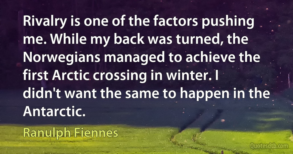 Rivalry is one of the factors pushing me. While my back was turned, the Norwegians managed to achieve the first Arctic crossing in winter. I didn't want the same to happen in the Antarctic. (Ranulph Fiennes)