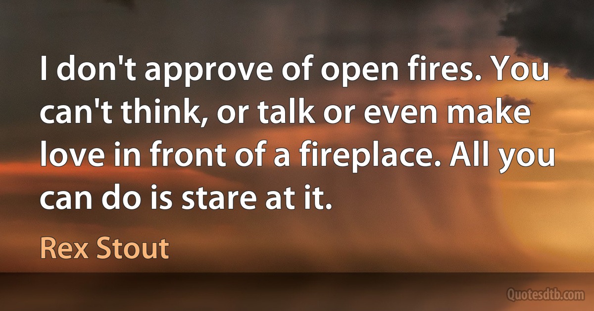 I don't approve of open fires. You can't think, or talk or even make love in front of a fireplace. All you can do is stare at it. (Rex Stout)