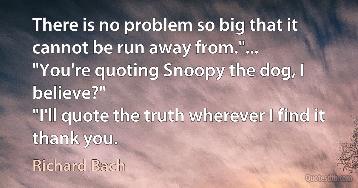 There is no problem so big that it cannot be run away from."...
"You're quoting Snoopy the dog, I believe?"
"I'll quote the truth wherever I find it thank you. (Richard Bach)