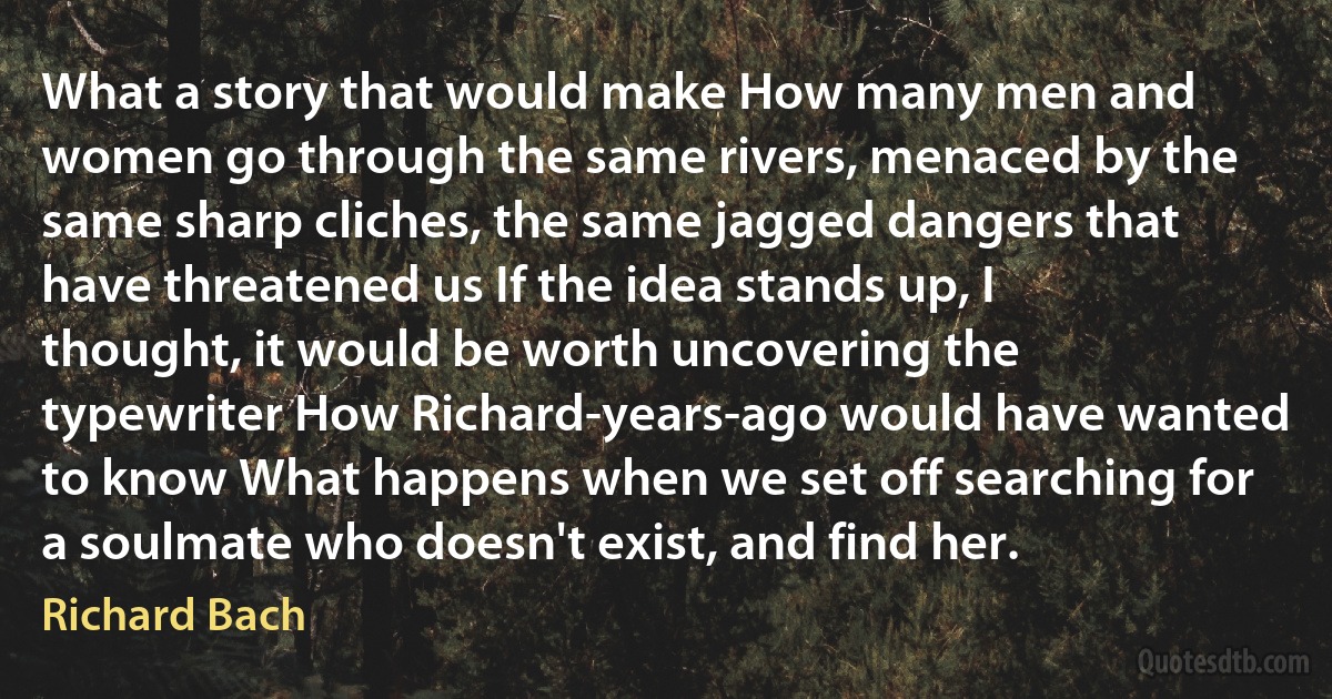 What a story that would make How many men and women go through the same rivers, menaced by the same sharp cliches, the same jagged dangers that have threatened us If the idea stands up, I thought, it would be worth uncovering the typewriter How Richard-years-ago would have wanted to know What happens when we set off searching for a soulmate who doesn't exist, and find her. (Richard Bach)