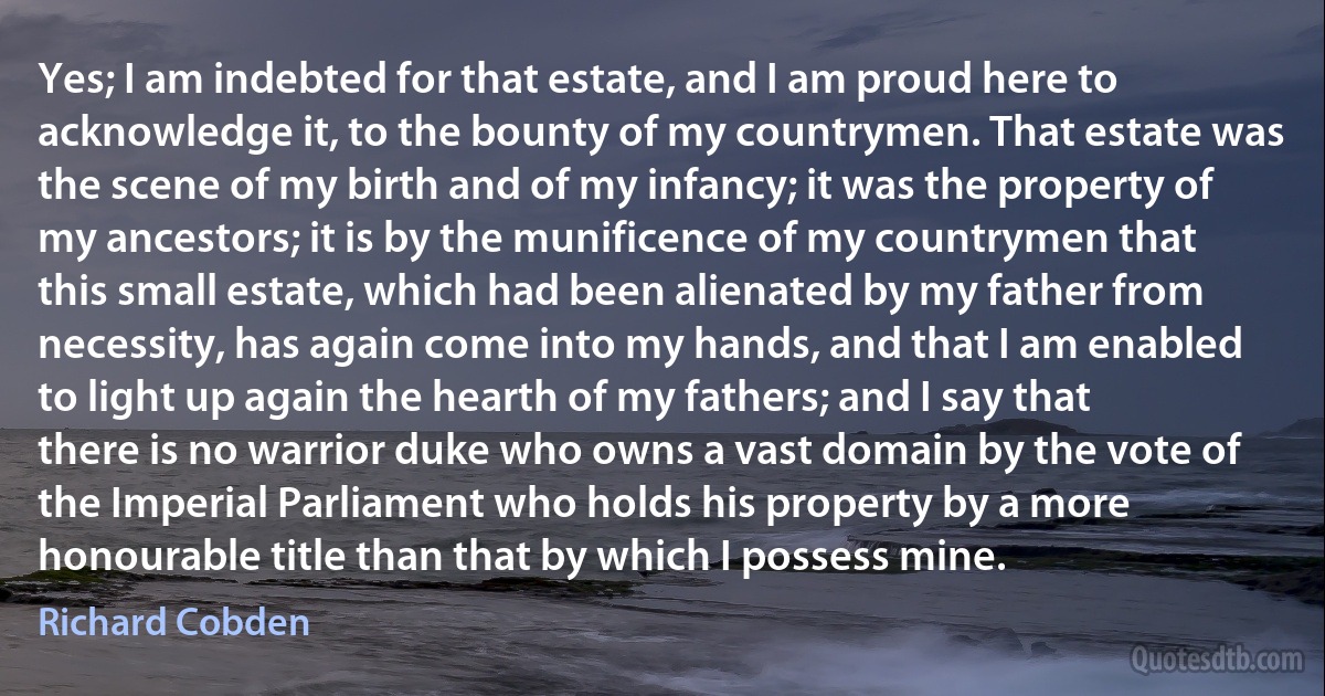 Yes; I am indebted for that estate, and I am proud here to acknowledge it, to the bounty of my countrymen. That estate was the scene of my birth and of my infancy; it was the property of my ancestors; it is by the munificence of my countrymen that this small estate, which had been alienated by my father from necessity, has again come into my hands, and that I am enabled to light up again the hearth of my fathers; and I say that there is no warrior duke who owns a vast domain by the vote of the Imperial Parliament who holds his property by a more honourable title than that by which I possess mine. (Richard Cobden)