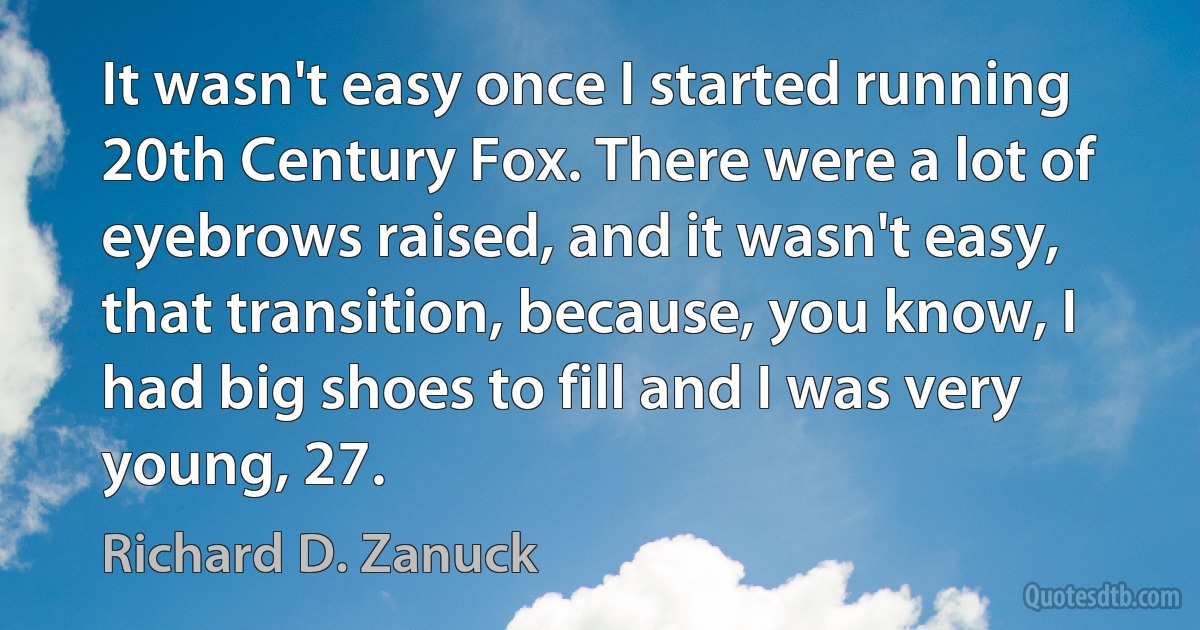 It wasn't easy once I started running 20th Century Fox. There were a lot of eyebrows raised, and it wasn't easy, that transition, because, you know, I had big shoes to fill and I was very young, 27. (Richard D. Zanuck)