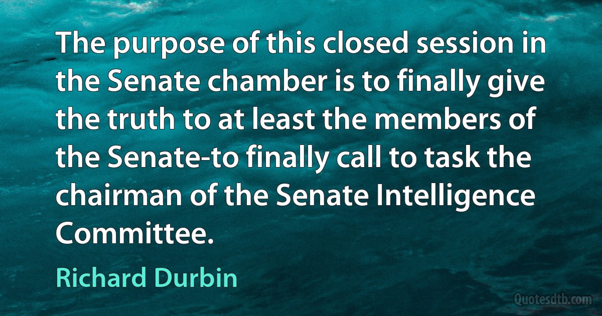 The purpose of this closed session in the Senate chamber is to finally give the truth to at least the members of the Senate-to finally call to task the chairman of the Senate Intelligence Committee. (Richard Durbin)