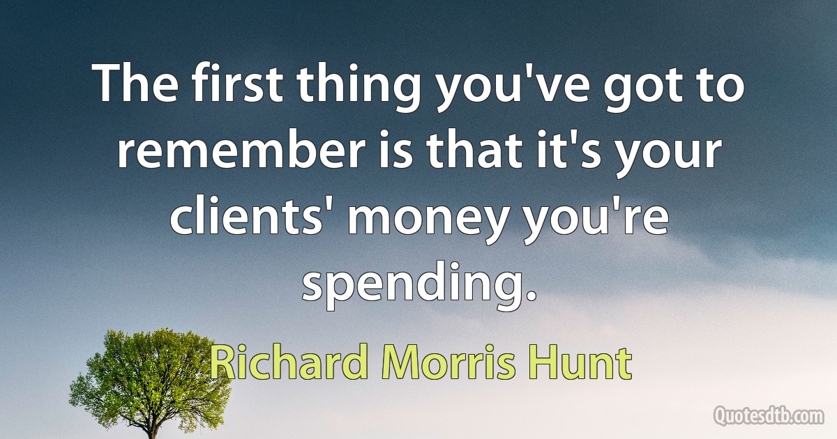 The first thing you've got to remember is that it's your clients' money you're spending. (Richard Morris Hunt)