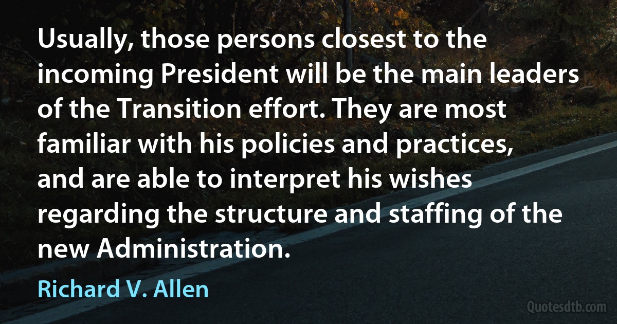 Usually, those persons closest to the incoming President will be the main leaders of the Transition effort. They are most familiar with his policies and practices, and are able to interpret his wishes regarding the structure and staffing of the new Administration. (Richard V. Allen)