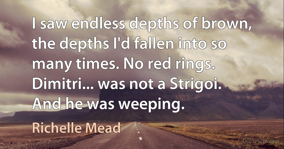 I saw endless depths of brown, the depths I'd fallen into so many times. No red rings.
Dimitri... was not a Strigoi.
And he was weeping. (Richelle Mead)