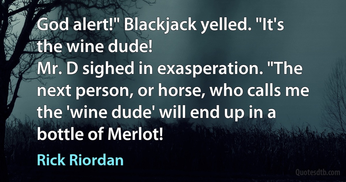 God alert!" Blackjack yelled. "It's the wine dude!
Mr. D sighed in exasperation. "The next person, or horse, who calls me the 'wine dude' will end up in a bottle of Merlot! (Rick Riordan)