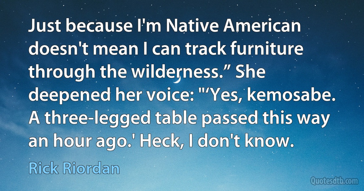 Just because I'm Native American doesn't mean I can track furniture through the wilderness.” She deepened her voice: "‘Yes, kemosabe. A three-legged table passed this way an hour ago.' Heck, I don't know. (Rick Riordan)