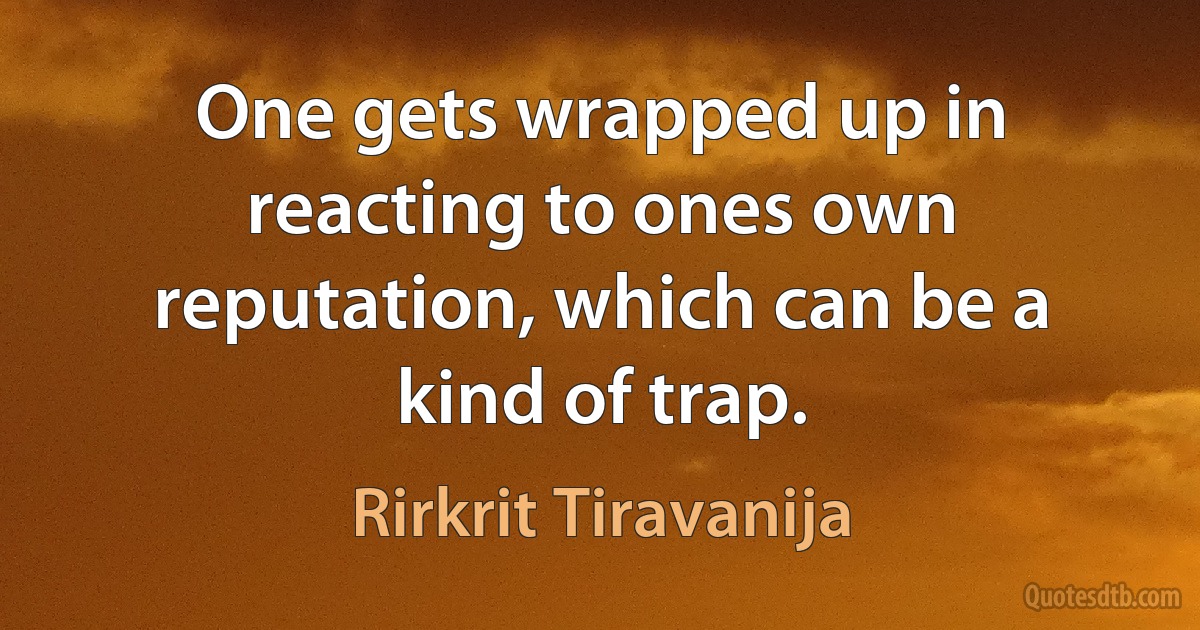 One gets wrapped up in reacting to ones own reputation, which can be a kind of trap. (Rirkrit Tiravanija)