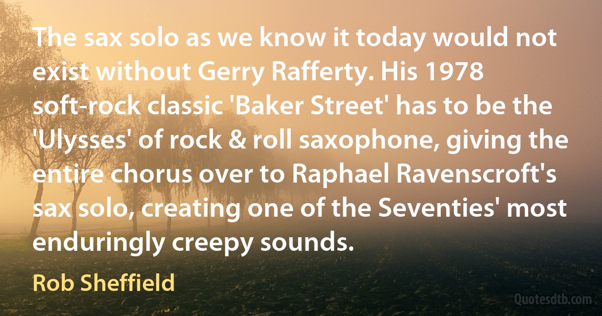 The sax solo as we know it today would not exist without Gerry Rafferty. His 1978 soft-rock classic 'Baker Street' has to be the 'Ulysses' of rock & roll saxophone, giving the entire chorus over to Raphael Ravenscroft's sax solo, creating one of the Seventies' most enduringly creepy sounds. (Rob Sheffield)