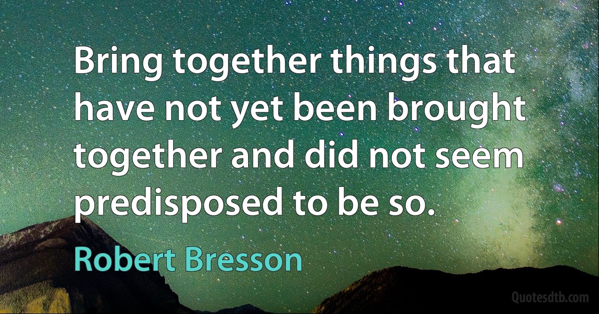 Bring together things that have not yet been brought together and did not seem predisposed to be so. (Robert Bresson)