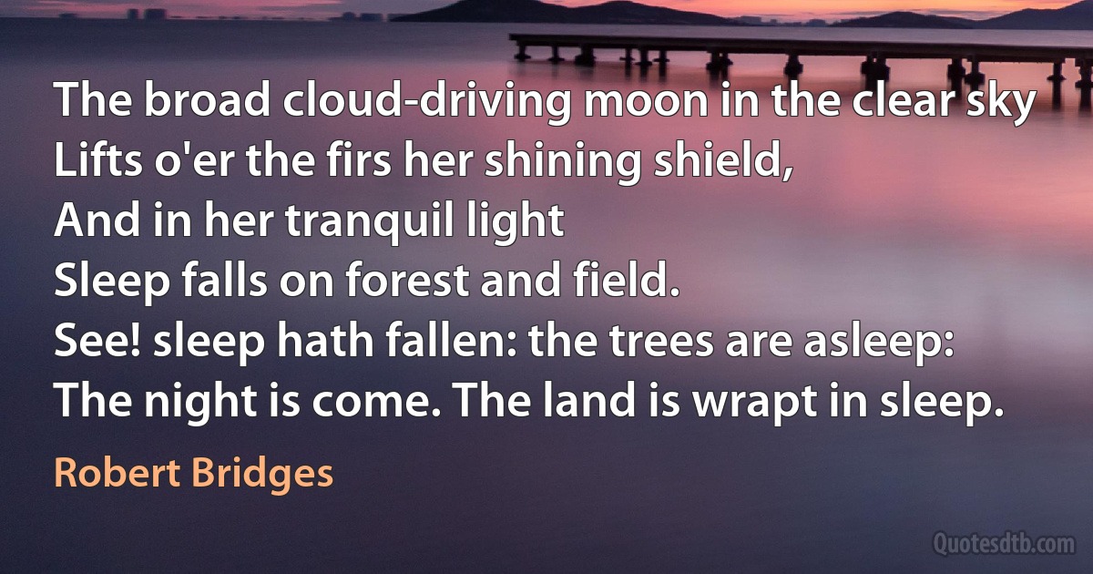 The broad cloud-driving moon in the clear sky
Lifts o'er the firs her shining shield,
And in her tranquil light
Sleep falls on forest and field.
See! sleep hath fallen: the trees are asleep:
The night is come. The land is wrapt in sleep. (Robert Bridges)